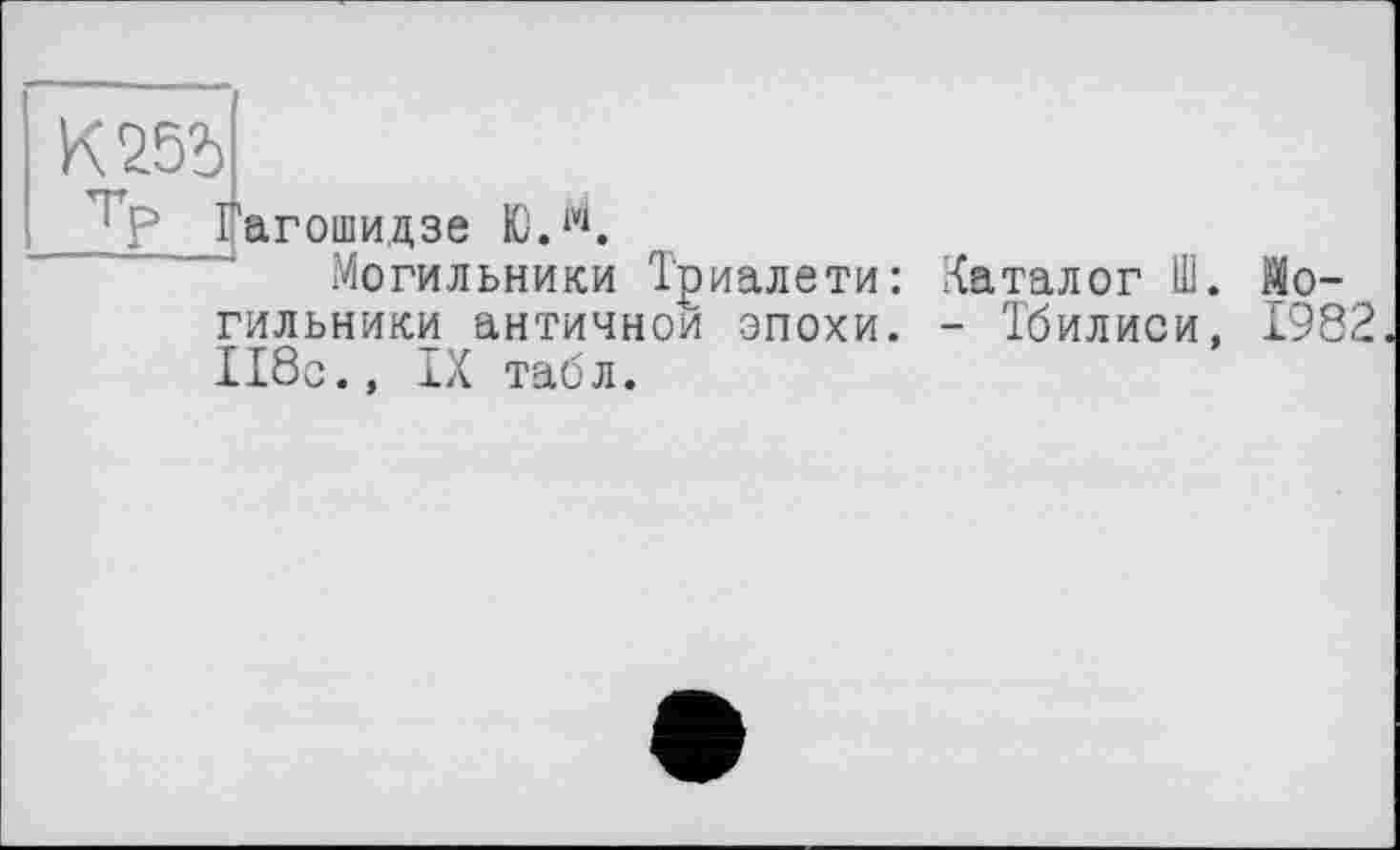 ﻿К25Ь
ТР
Гагошидзе Ю.й.
Могильники Триалети гильники античной эпохи
118с., IX табл.
Каталог Ш. Мо-
- Тбилиси, 1982